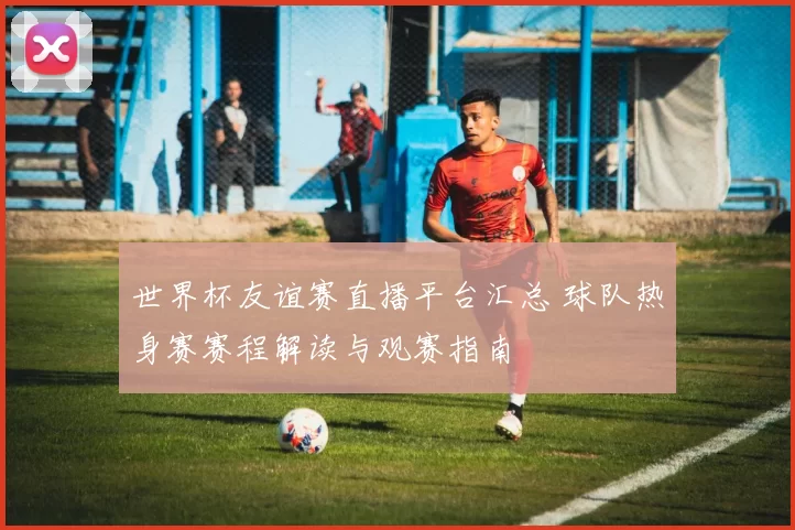 世界杯友谊赛直播平台汇总 球队热身赛赛程解读与观赛指南