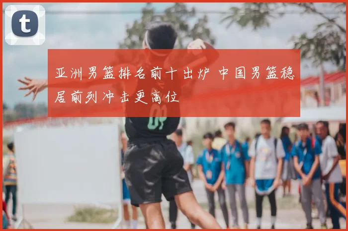 亚洲男篮排名前十出炉 中国男篮稳居前列冲击更高位