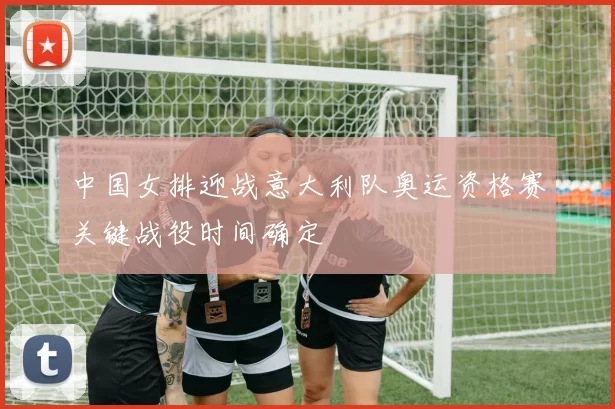中国女排迎战意大利队奥运资格赛关键战役时间确定
