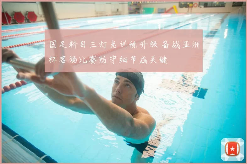 国足科目三灯光训练升级 备战亚洲杯客场比赛防守细节成关键