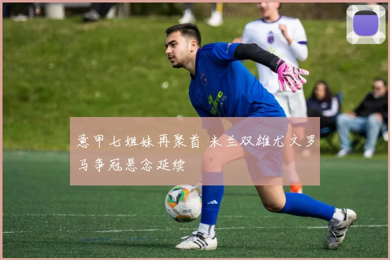 意甲七姐妹再聚首 米兰双雄尤文罗马争冠悬念延续