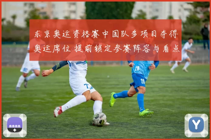 东京奥运资格赛中国队多项目夺得奥运席位 提前锁定参赛阵容与看点