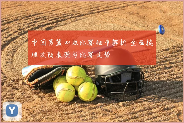 中国男篮回放比赛细节解析 全面梳理攻防表现与比赛走势