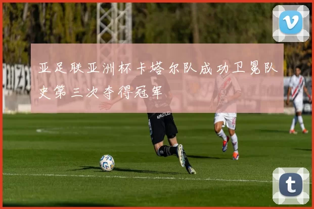亚足联亚洲杯卡塔尔队成功卫冕队史第三次夺得冠军