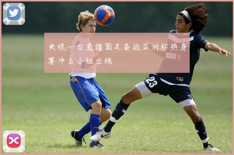 央视一台直播国足备战亚洲杯热身赛冲击小组出线