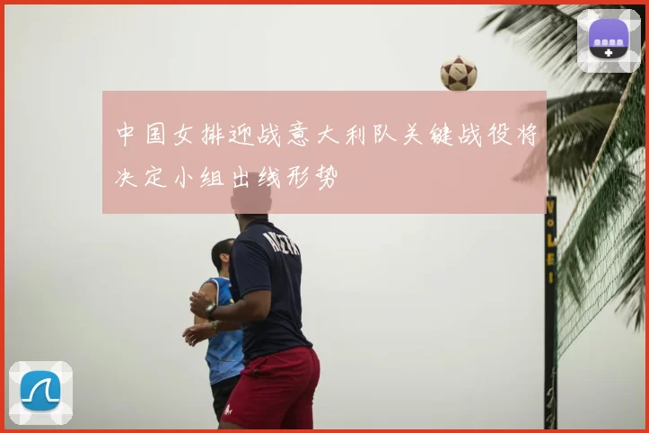 中国女排迎战意大利队关键战役将决定小组出线形势