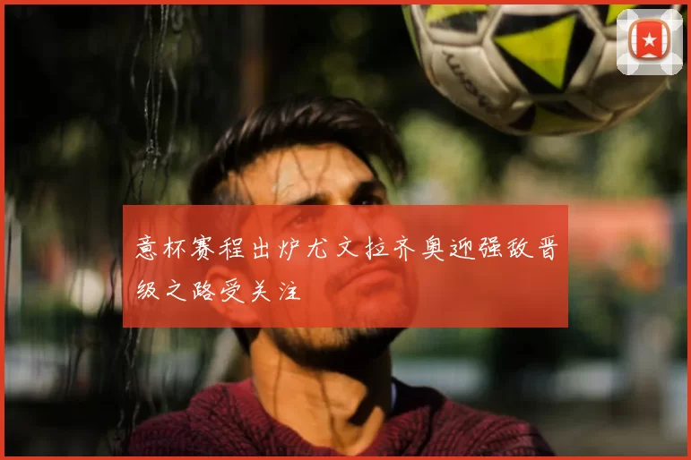 意杯赛程出炉尤文拉齐奥迎强敌晋级之路受关注