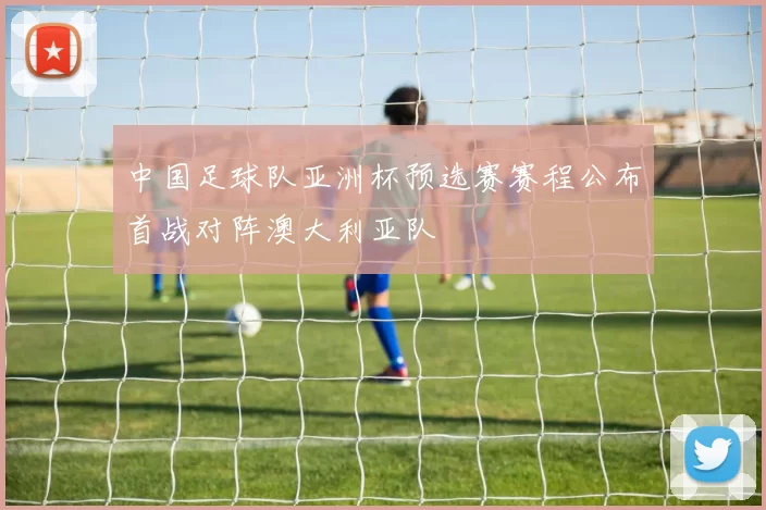 中国足球队亚洲杯预选赛赛程公布首战对阵澳大利亚队