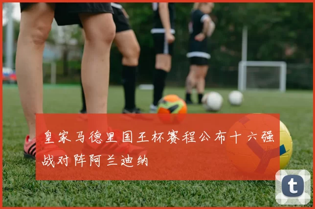 皇家马德里国王杯赛程公布十六强战对阵阿兰迪纳