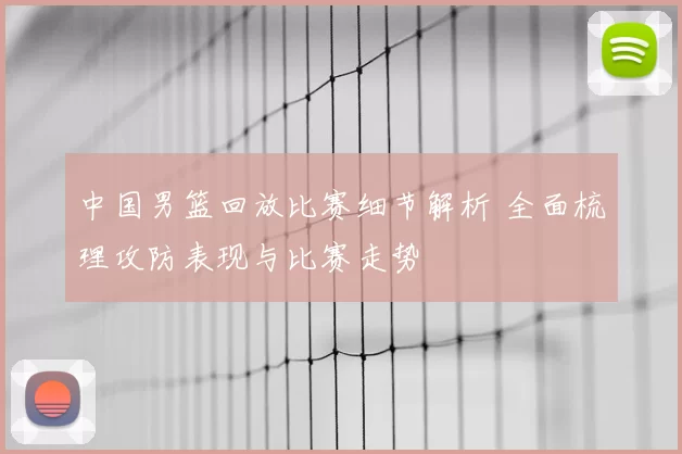 中国男篮回放比赛细节解析 全面梳理攻防表现与比赛走势