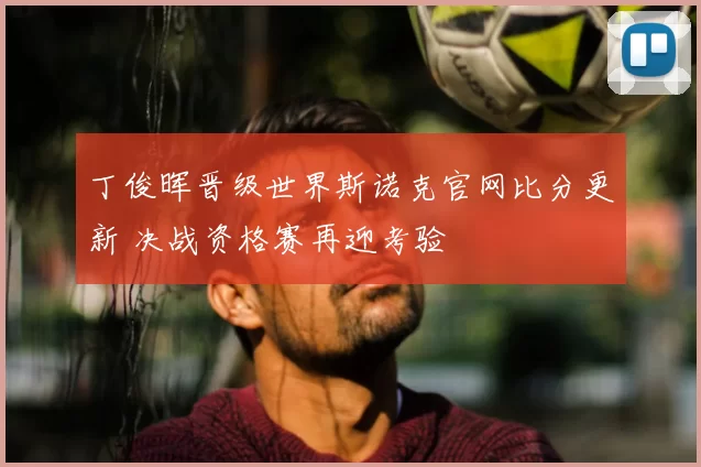 丁俊晖晋级世界斯诺克官网比分更新 决战资格赛再迎考验