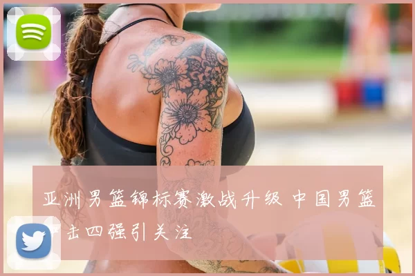 亚洲男篮锦标赛激战升级 中国男篮冲击四强引关注