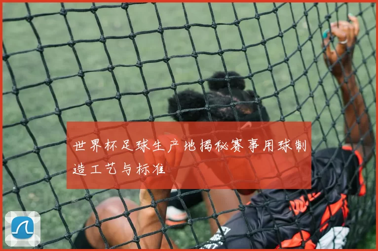 世界杯足球生产地揭秘赛事用球制造工艺与标准