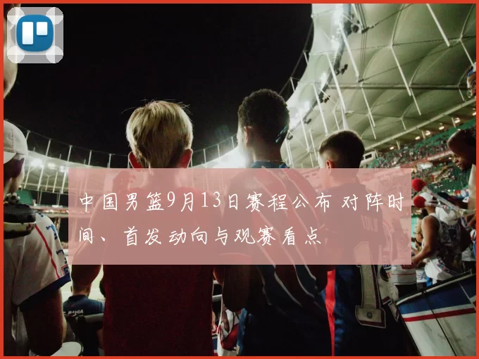 中国男篮9月13日赛程公布 对阵时间、首发动向与观赛看点