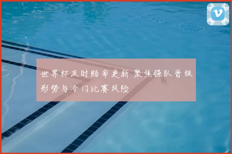 世界杯及时赔率更新 聚焦强队晋级形势与冷门比赛风险