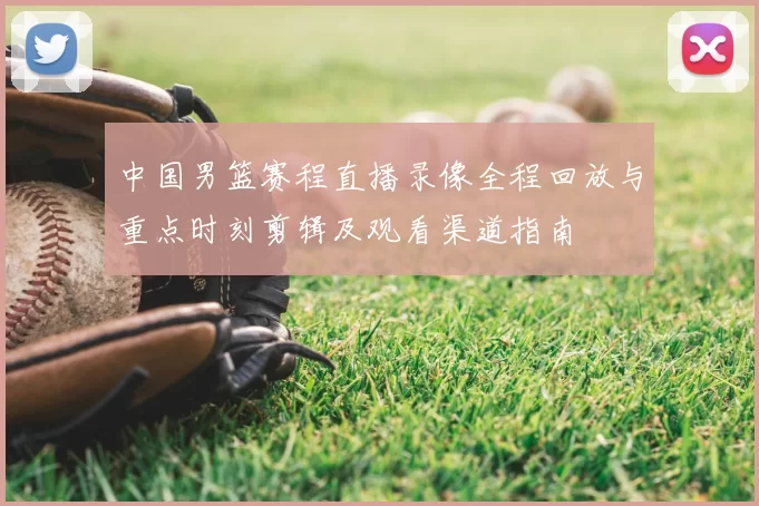中国男篮赛程直播录像全程回放与重点时刻剪辑及观看渠道指南
