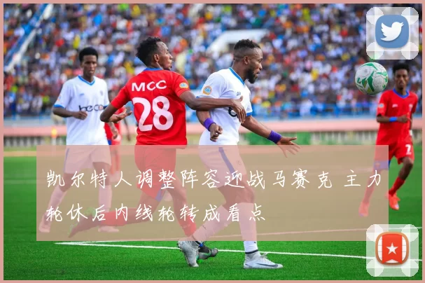 凯尔特人调整阵容迎战马赛克 主力轮休后内线轮转成看点