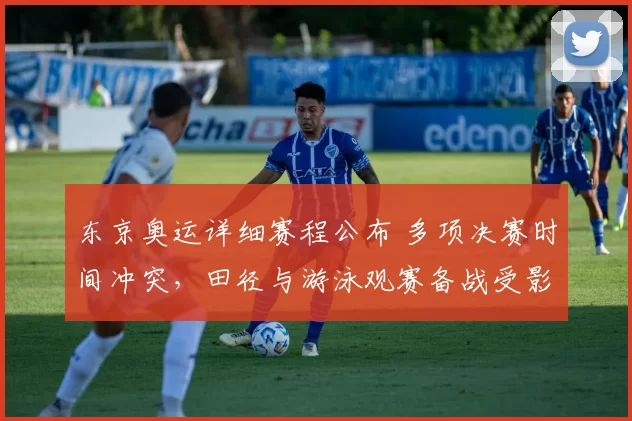 东京奥运详细赛程公布 多项决赛时间冲突，田径与游泳观赛备战受影响