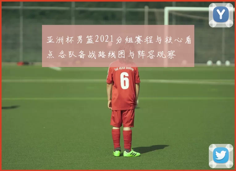 亚洲杯男篮2021分组赛程与核心看点 各队备战路线图与阵容观察