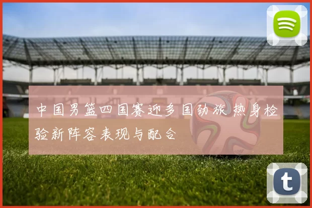 中国男篮四国赛迎多国劲旅 热身检验新阵容表现与配合
