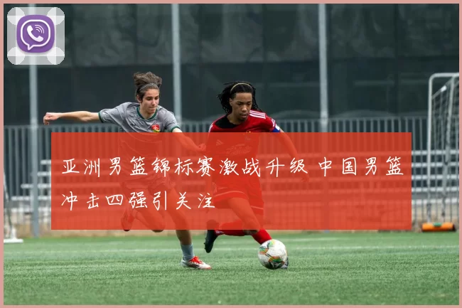 亚洲男篮锦标赛激战升级 中国男篮冲击四强引关注