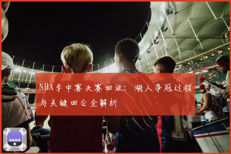 NBA季中赛决赛回放：湖人争冠过程与关键回合全解析