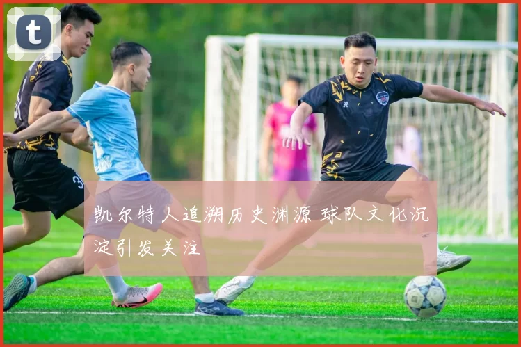 凯尔特人追溯历史渊源 球队文化沉淀引发关注