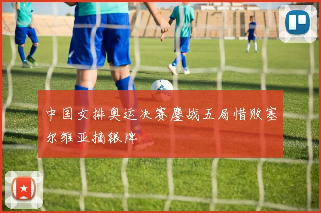 中国女排奥运决赛鏖战五局惜败塞尔维亚摘银牌
