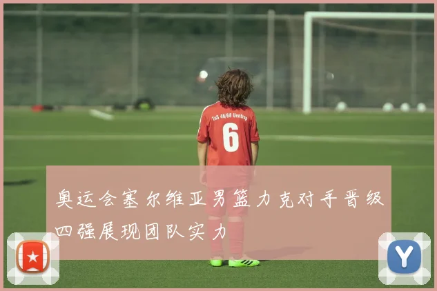 奥运会塞尔维亚男篮力克对手晋级四强展现团队实力