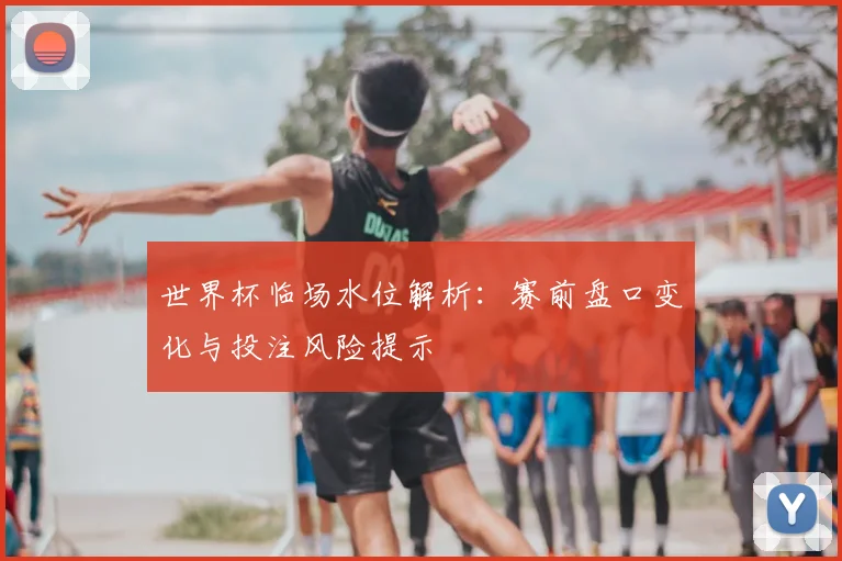世界杯临场水位解析：赛前盘口变化与投注风险提示