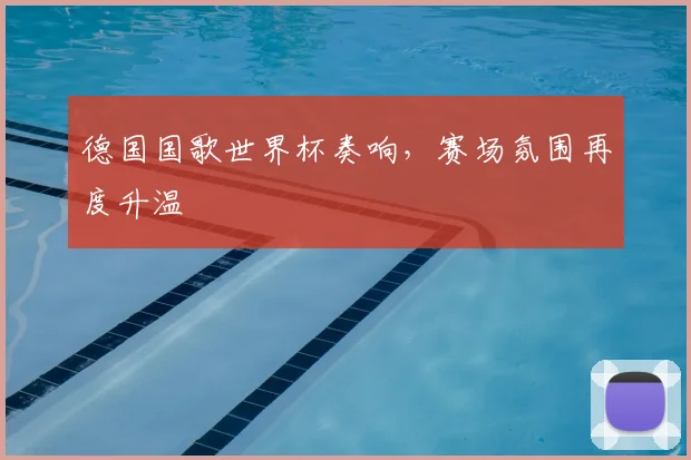 德国国歌世界杯奏响,赛场氛围再度升温