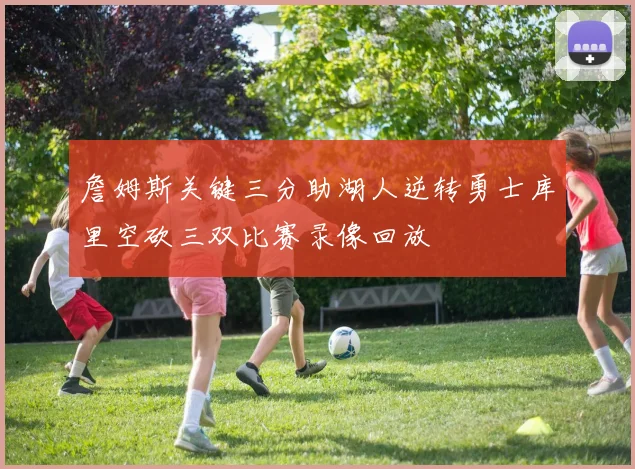 詹姆斯关键三分助湖人逆转勇士库里空砍三双比赛录像回放