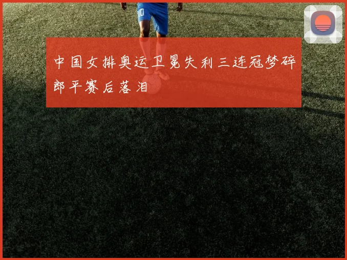 中国女排奥运卫冕失利三连冠梦碎郎平赛后落泪