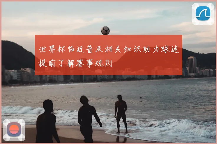 世界杯临近普及相关知识助力球迷提前了解赛事规则